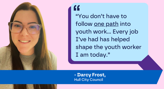 Darcy Frost, Cyngor Dinas Hull: "“Does dim rhaid i chi ddilyn un llwybr i mewn i waith ieuenctid... Mae pob swydd rydw i wedi’i chael wedi helpu i lunio’r gweithiwr ieuenctid rydw i heddiw.”