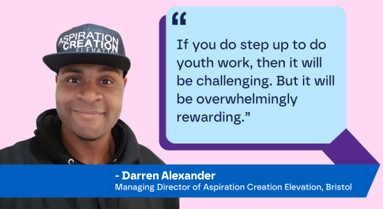 "If you do step up to do youth work, then it will be challenging. But it will be overwhelmingly rewarding.” - Darren Alexander, Managing Director of Aspiration Creation Elevation, Bristol