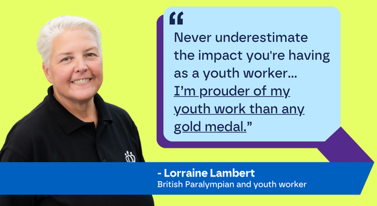 "Never underestimate the impact you're having as a youth worker... I’m prouder of my youth work than any gold medal.” - Lorraine Lamber, British Paralympian and youth worker