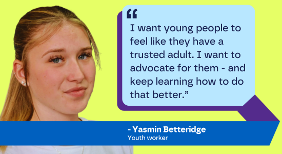 "I want young people to feel like they have a trusted adult. I want to advocate for them - and keep learning how to do that better.” - Yasmin Betteridge, Youth worker