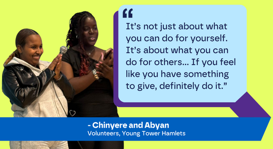 It’s not just about what you can do for yourself. It’s about what you can do for others… If you feel like you have something to give, definitely do it.” - Chinyere and Abyan, Young Tower Hamlets