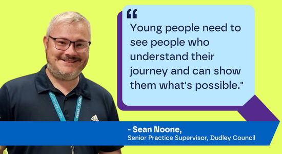 "Young people need to see people who understand their journey and can show them what's possible." Sean Noone, Senior Practice Supervisor, Dudley Council